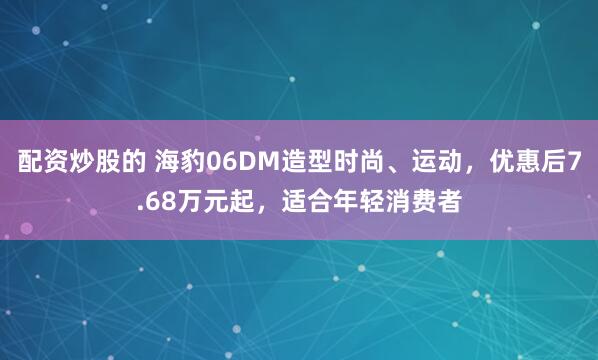配资炒股的 海豹06DM造型时尚、运动，优惠后7.68万元起，适合年轻消费者