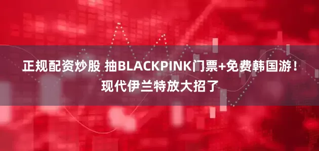 正规配资炒股 抽BLACKPINK门票+免费韩国游！现代伊兰特放大招了