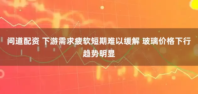 问道配资 下游需求疲软短期难以缓解 玻璃价格下行趋势明显