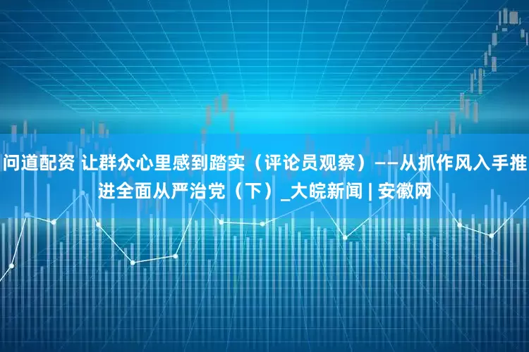 问道配资 让群众心里感到踏实（评论员观察）——从抓作风入手推进全面从严治党（下）_大皖新闻 | 安徽网