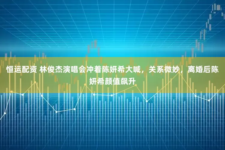 恒运配资 林俊杰演唱会冲着陈妍希大喊，关系微妙，离婚后陈妍希颜值飙升