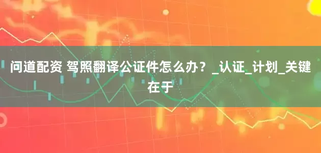 问道配资 驾照翻译公证件怎么办？_认证_计划_关键在于