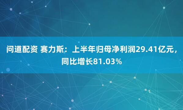 问道配资 赛力斯：上半年归母净利润29.41亿元，同比增长81.03%