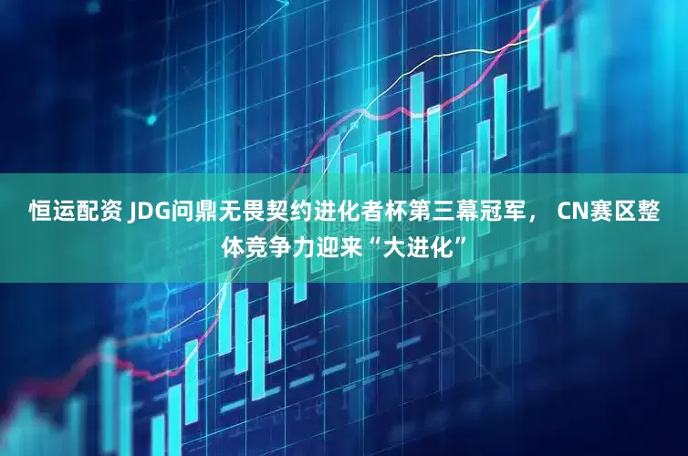 恒运配资 JDG问鼎无畏契约进化者杯第三幕冠军， CN赛区整体竞争力迎来“大进化”