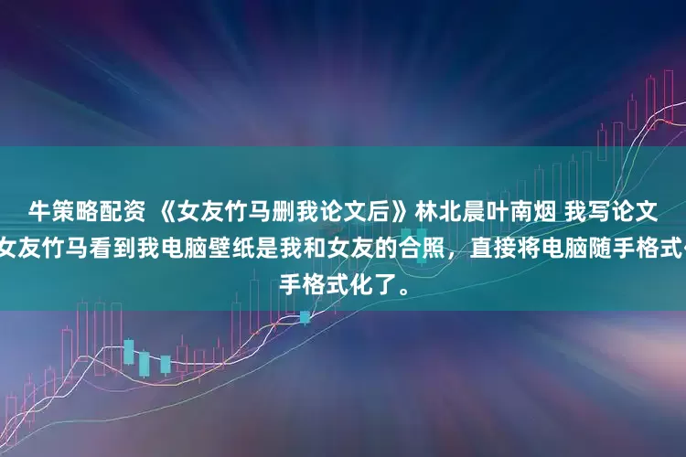 牛策略配资 《女友竹马删我论文后》林北晨叶南烟 我写论文时，女友竹马看到我电脑壁纸是我和女友的合照，直接将电脑随手格式化了。