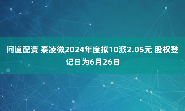 问道配资 泰凌微2024年度拟10派2.05元 股权登记日为6月26日