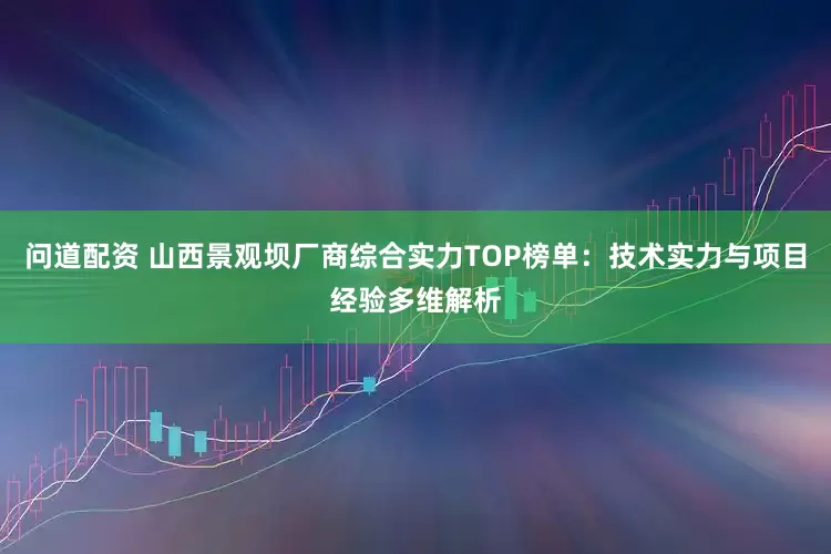 问道配资 山西景观坝厂商综合实力TOP榜单：技术实力与项目经验多维解析